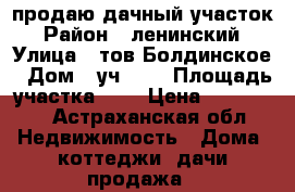 продаю дачный участок › Район ­ ленинский › Улица ­ тов.Болдинское › Дом ­ уч.164 › Площадь участка ­ 9 › Цена ­ 500 000 - Астраханская обл. Недвижимость » Дома, коттеджи, дачи продажа   